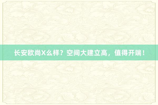 长安欧尚X么样？空间大建立高，值得开端！