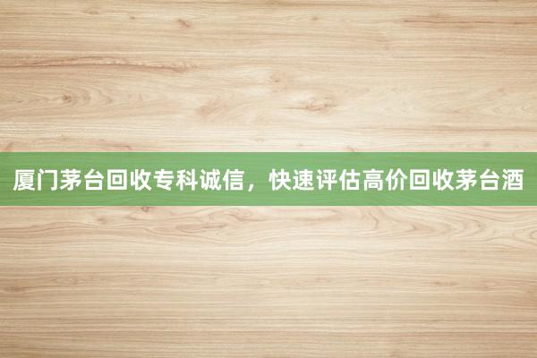 厦门茅台回收专科诚信，快速评估高价回收茅台酒